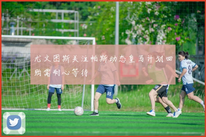 尤文图斯关注帕斯动态皇马计划回购需耐心等待