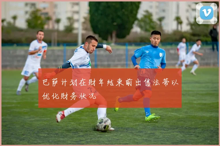 巴萨计划在财年结束前出售法蒂以优化财务状况