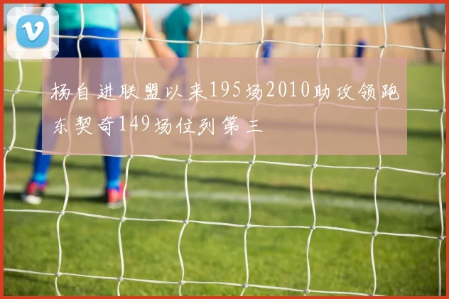 杨自进联盟以来195场2010助攻领跑东契奇149场位列第三