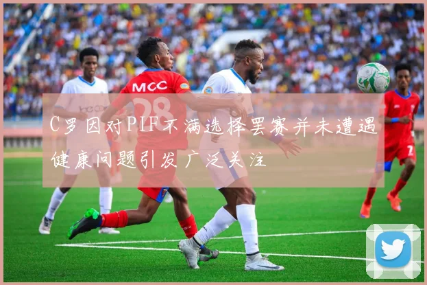 C罗因对PIF不满选择罢赛并未遭遇健康问题引发广泛关注