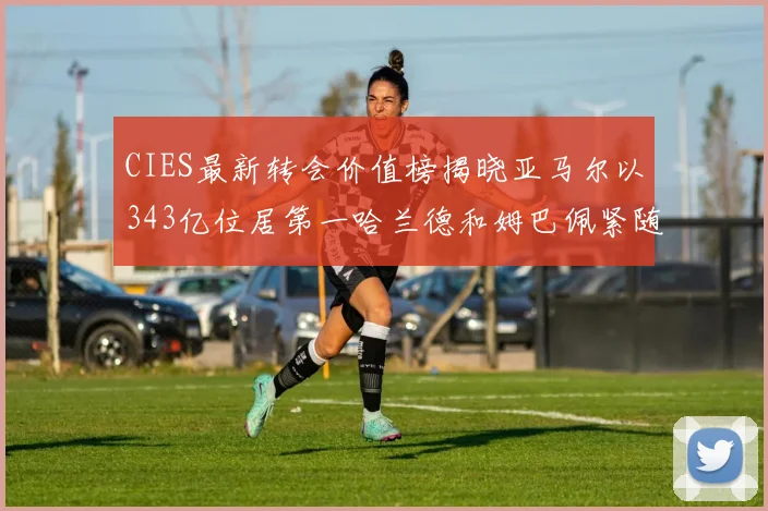 CIES最新转会价值榜揭晓亚马尔以343亿位居第一哈兰德和姆巴佩紧随其后