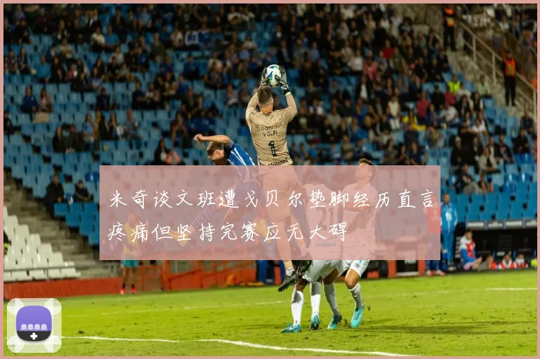 米奇谈文班遭戈贝尔垫脚经历直言疼痛但坚持完赛应无大碍