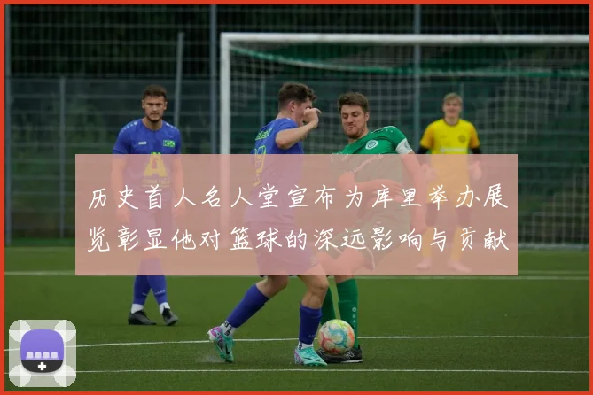 历史首人名人堂宣布为库里举办展览彰显他对篮球的深远影响与贡献