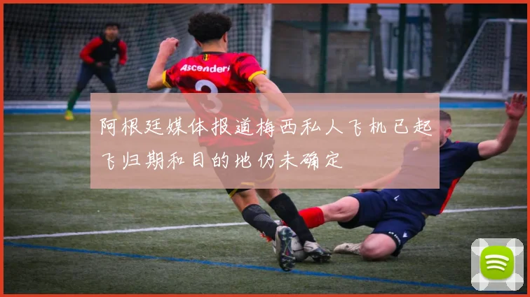 阿根廷媒体报道梅西私人飞机已起飞归期和目的地仍未确定