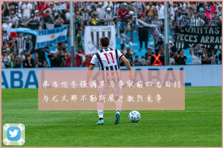弗洛伦齐强调罗马争取前四名目标与尤文那不勒斯展开激烈竞争