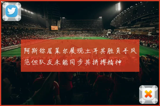 阿斯称居莱尔展现土耳其胜负手风范但队友未能同步其拼搏精神