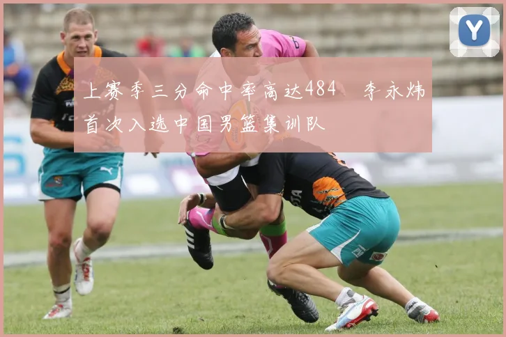 上赛季三分命中率高达484偰李永炜首次入选中国男篮集训队
