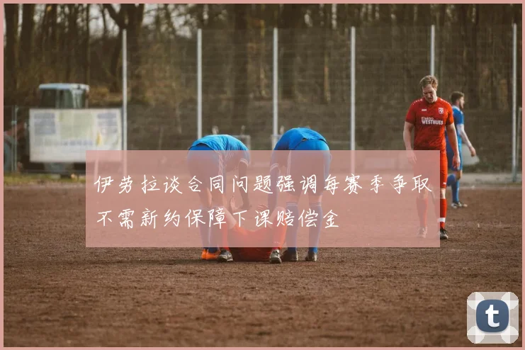 伊劳拉谈合同问题强调每赛季争取不需新约保障下课赔偿金