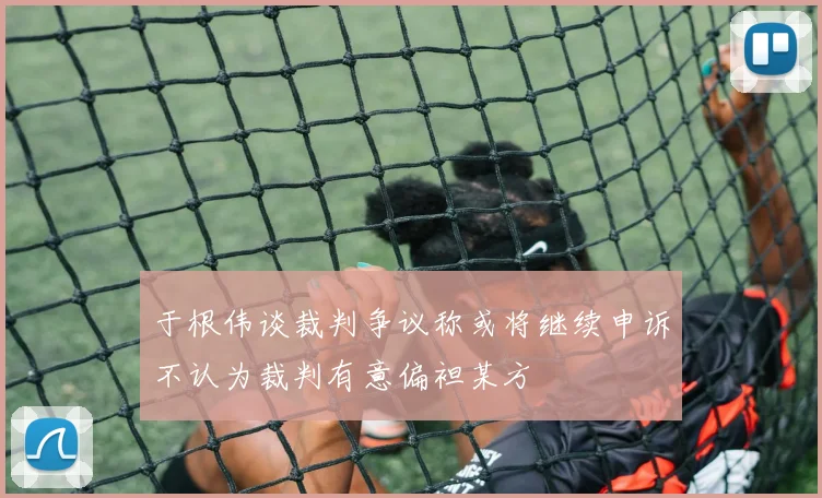 于根伟谈裁判争议称或将继续申诉不认为裁判有意偏袒某方
