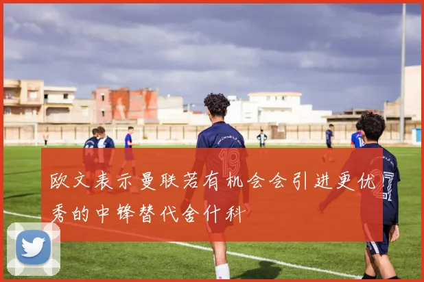 欧文表示曼联若有机会会引进更优秀的中锋替代舍什科