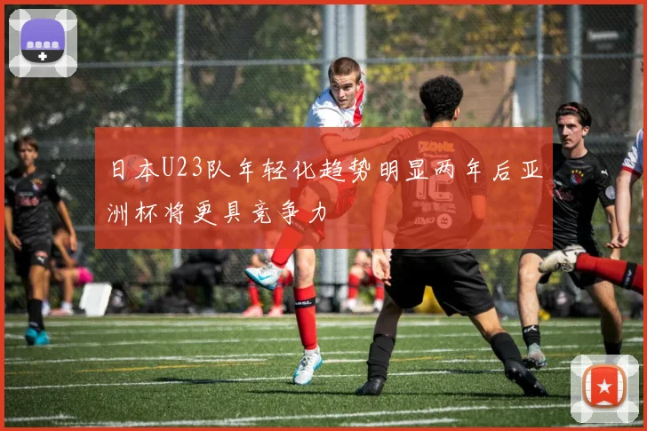 日本U23队年轻化趋势明显两年后亚洲杯将更具竞争力