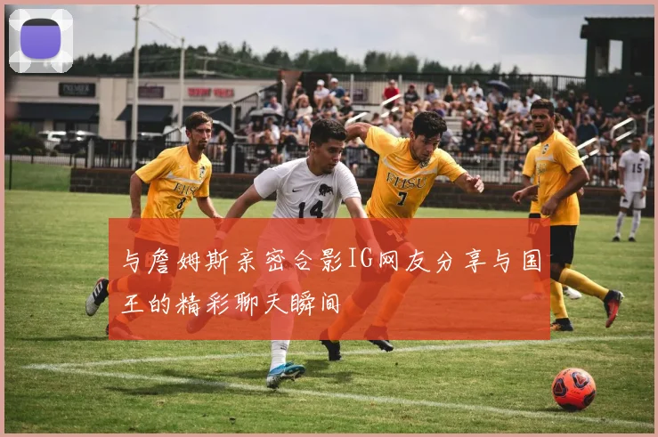 与詹姆斯亲密合影IG网友分享与国王的精彩聊天瞬间