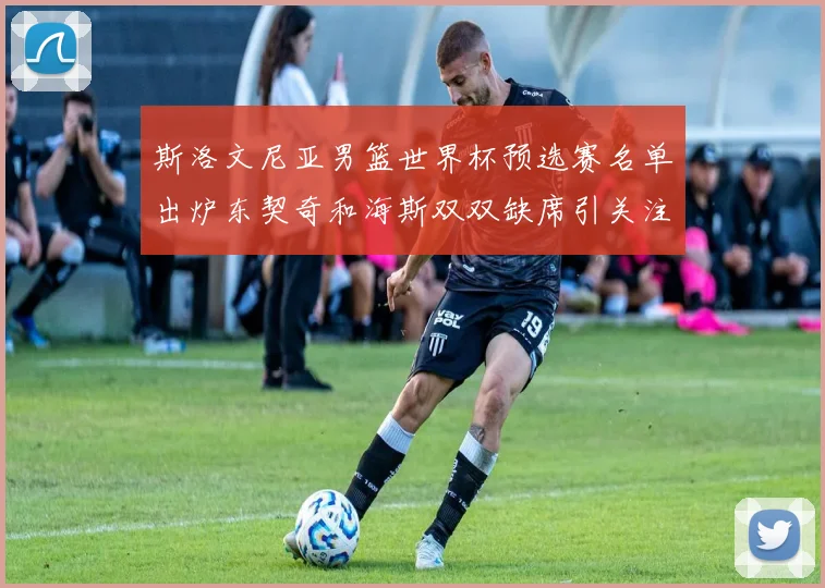斯洛文尼亚男篮世界杯预选赛名单出炉东契奇和海斯双双缺席引关注