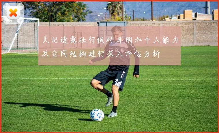 美记透露独行侠对库明加个人能力及合同结构进行深入评估分析