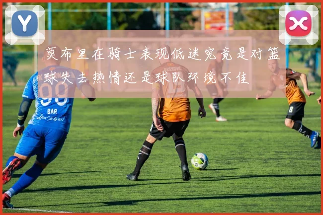 莫布里在骑士表现低迷究竟是对篮球失去热情还是球队环境不佳