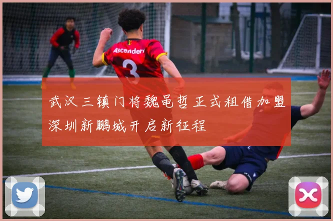 武汉三镇门将魏黾哲正式租借加盟深圳新鹏城开启新征程
