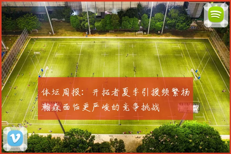 体坛周报：开拓者夏季引援频繁杨瀚森面临更严峻的竞争挑战