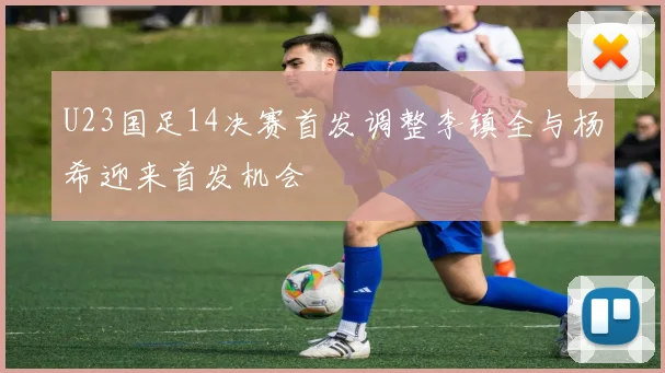 U23国足14决赛首发调整李镇全与杨希迎来首发机会