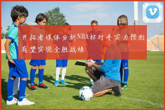 开拓者媒体分析NBA杯对手实力预测有望实现全胜战绩