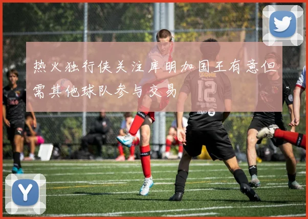热火独行侠关注库明加国王有意但需其他球队参与交易