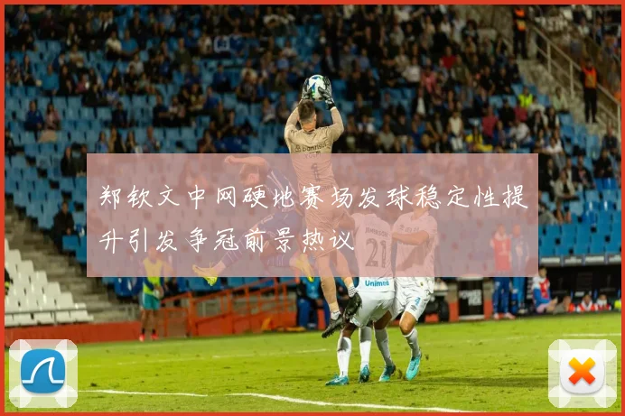郑钦文中网硬地赛场发球稳定性提升引发争冠前景热议